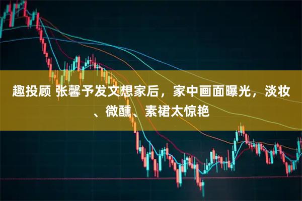趣投顾 张馨予发文想家后，家中画面曝光，淡妆、微醺、素裙太惊艳