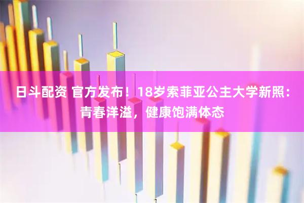日斗配资 官方发布！18岁索菲亚公主大学新照：青春洋溢，健康饱满体态