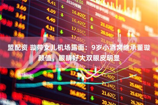盟配资 璇带女儿机场露面：9岁小酒窝继承董璇颜值，眼睛好大双眼皮明显