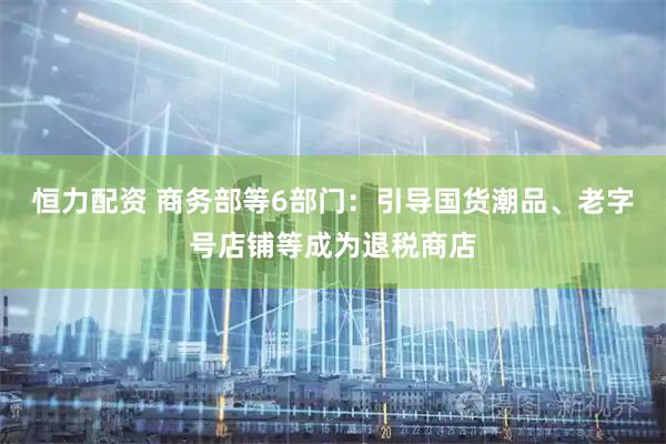 恒力配资 商务部等6部门：引导国货潮品、老字号店铺等成为退税商店