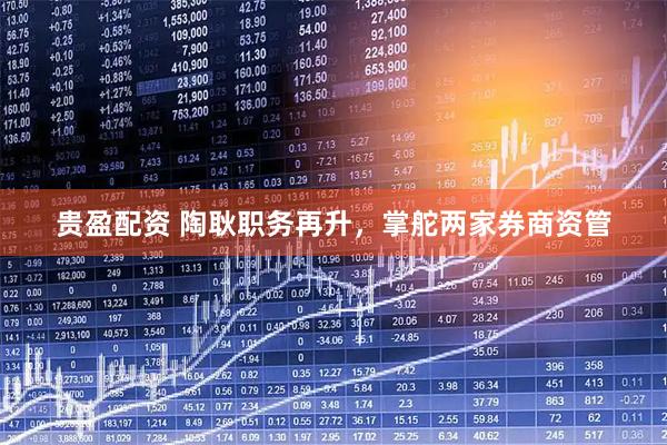 贵盈配资 陶耿职务再升，掌舵两家券商资管
