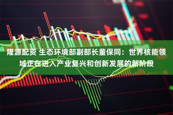 隆源配资 生态环境部副部长董保同：世界核能领域正在进入产业复兴和创新发展的新阶段