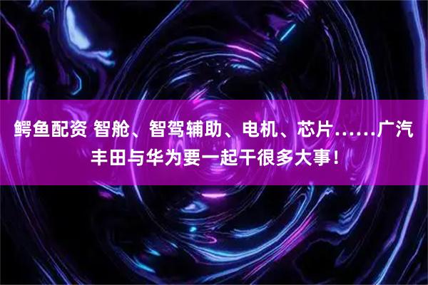 鳄鱼配资 智舱、智驾辅助、电机、芯片……广汽丰田与华为要一起干很多大事！