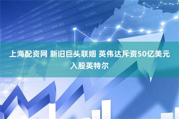 上海配资网 新旧巨头联姻 英伟达斥资50亿美元入股英特尔