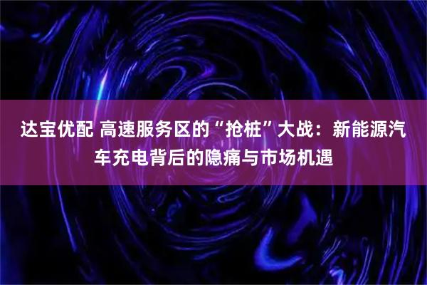 达宝优配 高速服务区的“抢桩”大战：新能源汽车充电背后的隐痛与市场机遇