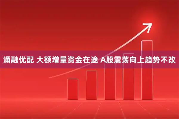 涌融优配 大额增量资金在途 A股震荡向上趋势不改