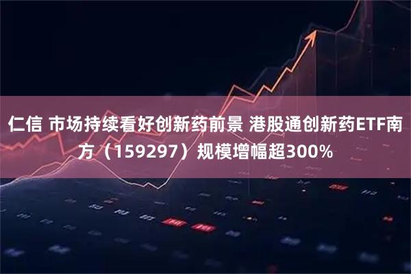 仁信 市场持续看好创新药前景 港股通创新药ETF南方(159297)规模增幅超300%