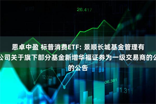 恩卓中盈 标普消费ETF: 景顺长城基金管理有限公司关于旗下部分基金新增华福证券为一级交易商的公告