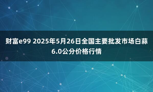 财富e99 2025年5月26日全国主要批发市场白蒜6.0公分价格行情
