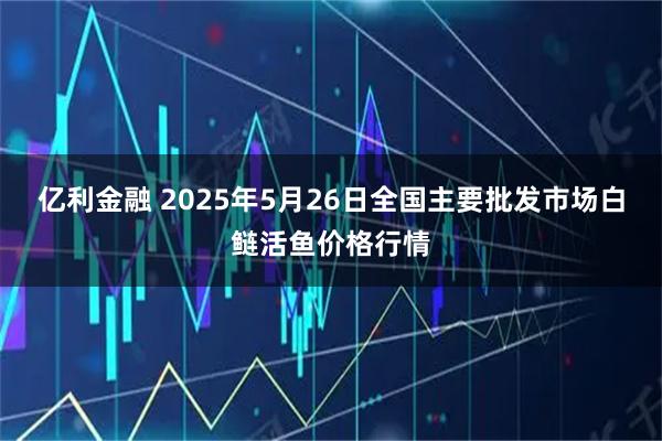亿利金融 2025年5月26日全国主要批发市场白鲢活鱼价格行情