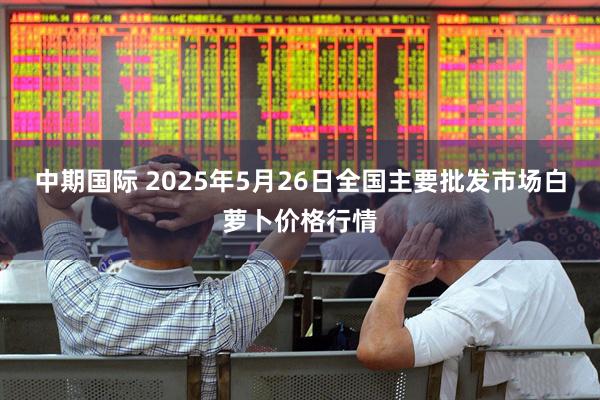 中期国际 2025年5月26日全国主要批发市场白萝卜价格行情