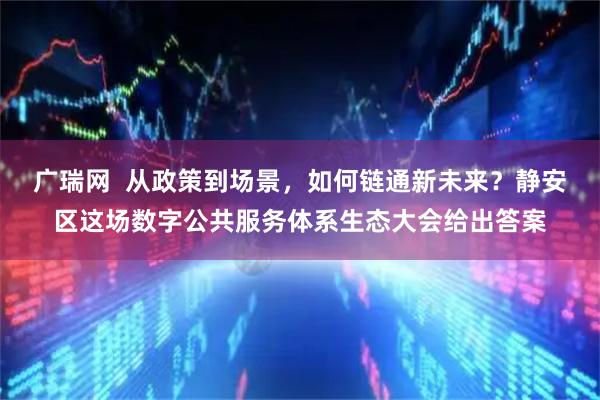 广瑞网 从政策到场景,如何链通新未来?静安区这场数字公共服务体系生态大会给出答案